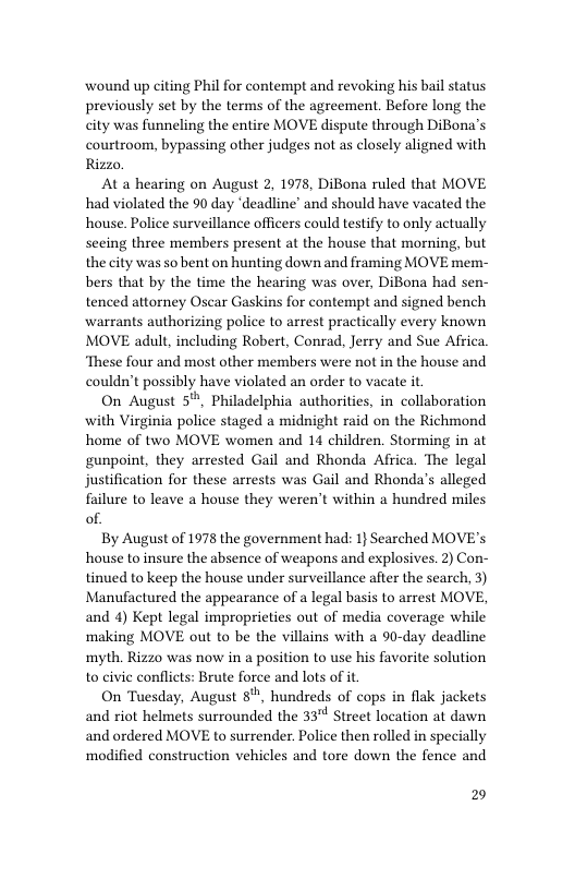 wound up citing Phil for contempt and revoking his bl status previously set by the terms of the agreement. Before long the city was funneling the entire MOVE dispute through Diona’s courtroom, bypassing other judges not as closely aligned with Rizzo  At a hearing on August 2, 1978, DiBona ruled that MOVE, had violated the 90 day ‘deadline’ and should have vacated the house. Police surveillance officers could testify to only actually secing three members present at the house that morning, but the city was so bent on hunting down and framing MOVE mem- bers that by the time the hearing was over, DiBona had sen- tenced attorney Osear Gaskins for contempt and signed bench warrants authorizing police to arrest practically every known MOVE adult, including Robert, Conrad, Jerry and Sue Afica ‘These four and most other members were not in the house and couldn’t possibly have violated an order to vacate it  On August 5%, Philadelphia authorities, in collaboration with Virginia police staged a midnight raid on the Richmond home of two MOVE women and 14 children. Storming in at gunpoint, they arrested Gail and Rhonda Africa. The legal justification for these arrests was Gail and Rhonda’s alleged failure to leave a house they weren’t within @ hundred miles of.  By August of 1978 the government had: 1} Searched MOVE’s house to insure the absence of weapons and explosives. 2) Con- tinued to keep the house under surveillance after the search, 3) Manufactured the appearance of a legal basis to arrest MOVE, and 4) Kept legal impropricties out of media coverage while making MOVE out to be the villains with a 90-day deadline myth. Rizzo was now in a position o use his favorite solution to civie conflicts: Brute force and lots of it  On Tuesday, August 8", hundreds of cops in flak jackets  3 Street location at dawn  and riot helmets surrounded the 3 and ordered MOVE to surrender. Police then rolled in specially  ‘madified construction vehicles and tore down the fence and  2 